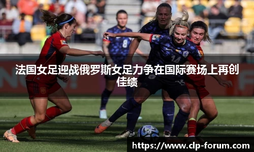 法国女足迎战俄罗斯女足力争在国际赛场上再创佳绩